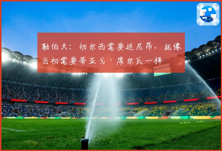 勒伯夫：切尔西需要迈尼昂，就像当初需要蒂亚戈·席尔瓦一样