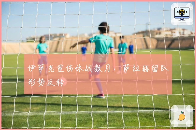 伊萨克重伤休战数月，萨拉赫留队形势反转