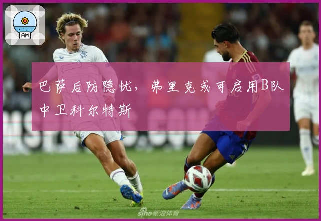 巴萨后防隐忧，弗里克或可启用B队中卫科尔特斯